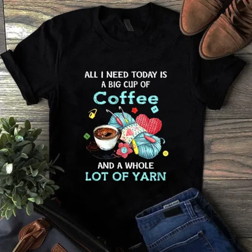 All I Need Today Is A Big Cup Of Coffee And A Whole Lot Of Yarn Sewing Tshirt