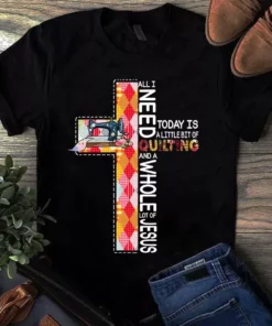 All I Need Today Is A Little Bit Of Quilting And Whole Lot Of Jesus Tshirt