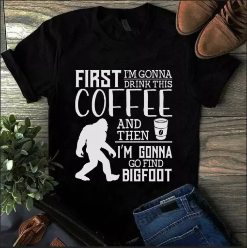 First I'm Gonna Drink This Coffee And Then I'm Gonna Go Find Bigfoot Tshirt