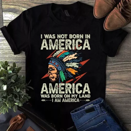 I Was Not Born In America America Was Born On My Land I Am America Tshirt